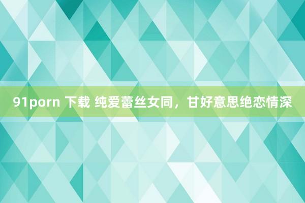 91porn 下载 纯爱蕾丝女同，甘好意思绝恋情深