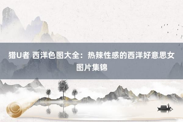 猎U者 西洋色图大全：热辣性感的西洋好意思女图片集锦