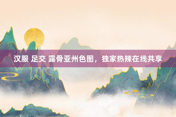 汉服 足交 露骨亚州色图，独家热辣在线共享