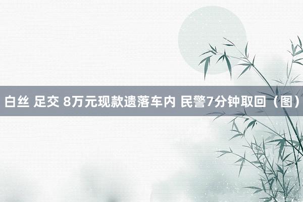 白丝 足交 8万元现款遗落车内 民警7分钟取回（图）
