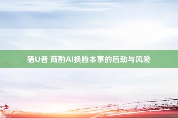 猎U者 商酌AI换脸本事的后劲与风险