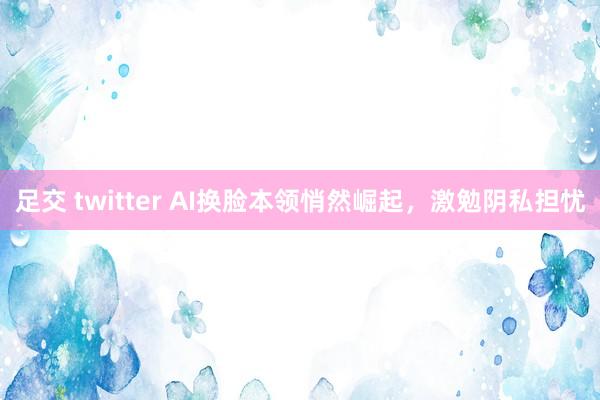 足交 twitter AI换脸本领悄然崛起，激勉阴私担忧