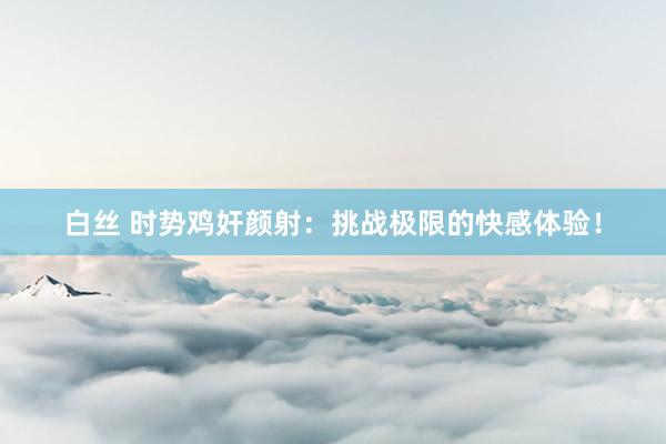 白丝 时势鸡奸颜射：挑战极限的快感体验！