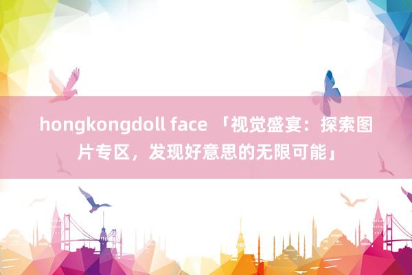 hongkongdoll face 「视觉盛宴：探索图片专区，发现好意思的无限可能」
