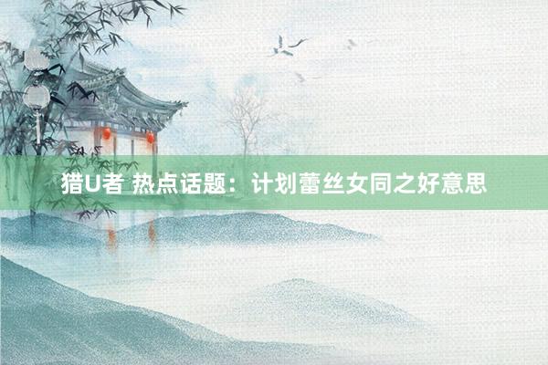 猎U者 热点话题：计划蕾丝女同之好意思