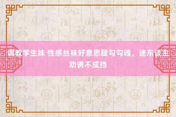 调教学生妹 性感丝袜好意思腿勾勾魂，迷东谈主劝诱不成挡