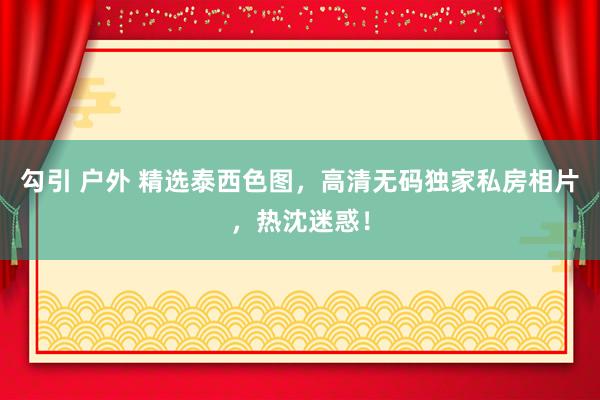 勾引 户外 精选泰西色图，高清无码独家私房相片，热沈迷惑！