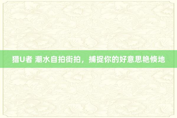 猎U者 潮水自拍街拍，捕捉你的好意思艳倏地