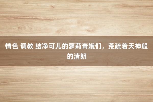情色 调教 结净可儿的萝莉青娥们，荒疏着天神般的清朗