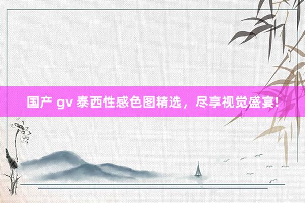 国产 gv 泰西性感色图精选，尽享视觉盛宴!