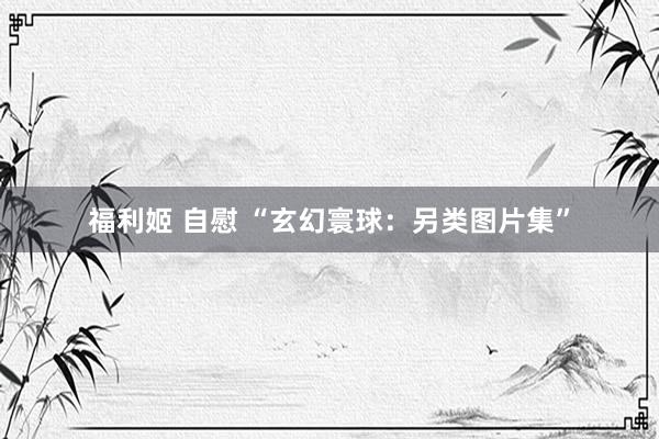 福利姬 自慰 “玄幻寰球：另类图片集”