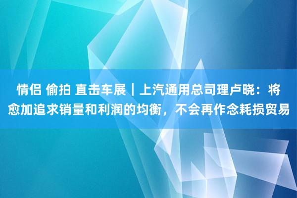 情侣 偷拍 直击车展｜上汽通用总司理卢晓：将愈加追求销量和利润的均衡，不会再作念耗损贸易