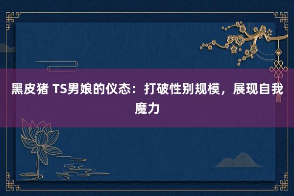 黑皮猪 TS男娘的仪态：打破性别规模，展现自我魔力