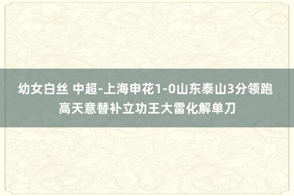 幼女白丝 中超-上海申花1-0山东泰山3分领跑 高天意替补立功王大雷化解单刀