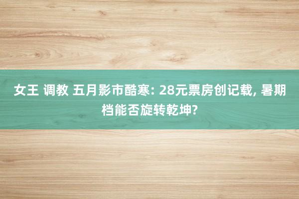 女王 调教 五月影市酷寒: 28元票房创记载， 暑期档能否旋转乾坤?