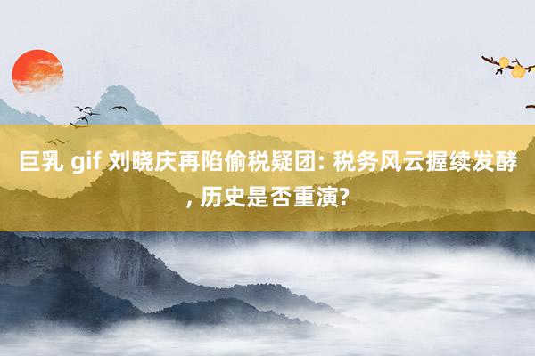 巨乳 gif 刘晓庆再陷偷税疑团: 税务风云握续发酵， 历史是否重演?