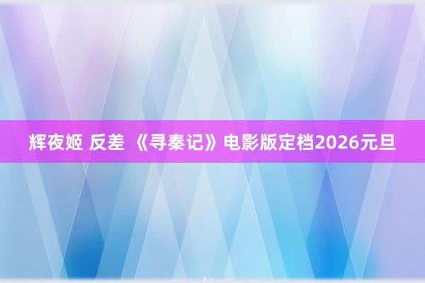辉夜姬 反差 《寻秦记》电影版定档2026元旦