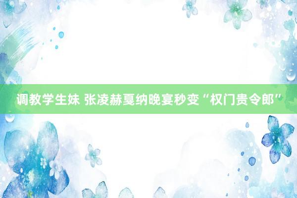 调教学生妹 张凌赫戛纳晚宴秒变“权门贵令郎”