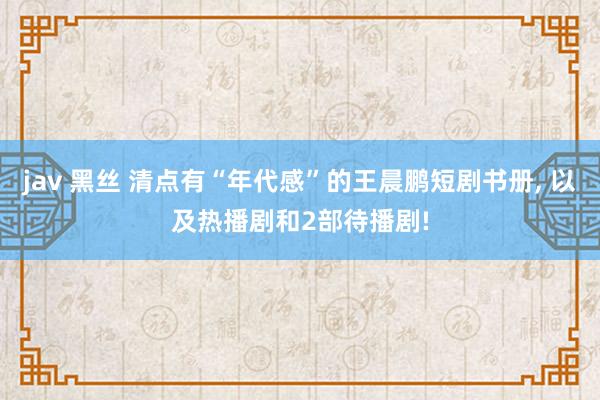 jav 黑丝 清点有“年代感”的王晨鹏短剧书册， 以及热播剧和2部待播剧!