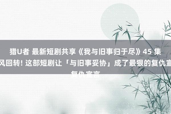 猎U者 最新短剧共享《我与旧事归于尽》45 集摇风回转! 这部短剧让「与旧事妥协」成了最狠的复仇宣言