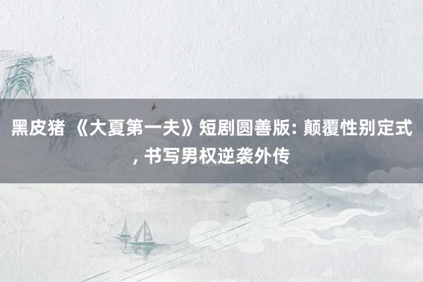 黑皮猪 《大夏第一夫》短剧圆善版: 颠覆性别定式， 书写男权逆袭外传