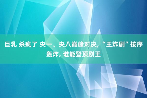 巨乳 杀疯了 央一、央八巅峰对决， “王炸剧”按序轰炸， 谁能登顶剧王