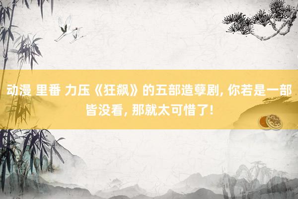 动漫 里番 力压《狂飙》的五部造孽剧， 你若是一部皆没看， 那就太可惜了!