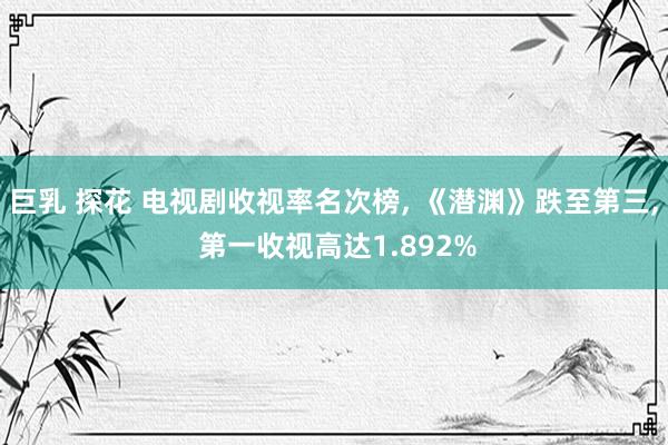 巨乳 探花 电视剧收视率名次榜， 《潜渊》跌至第三， 第一收视高达1.892%