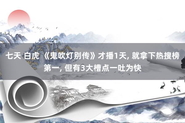 七天 白虎 《鬼吹灯别传》才播1天， 就拿下热搜榜第一， 但有3大槽点一吐为快