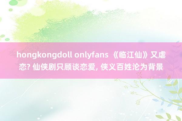 hongkongdoll onlyfans 《临江仙》又虐恋? 仙侠剧只顾谈恋爱， 侠义百姓沦为背景