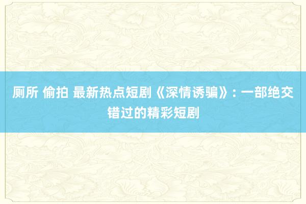 厕所 偷拍 最新热点短剧《深情诱骗》: 一部绝交错过的精彩短剧