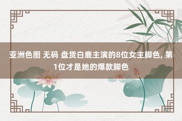 亚洲色图 无码 盘货白鹿主演的8位女主脚色， 第1位才是她的爆款脚色