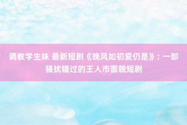 调教学生妹 最新短剧《晚风如初爱仍是》: 一部骚扰错过的王人市面貌短剧