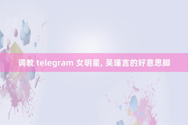 调教 telegram 女明星， 吴瑾言的好意思脚