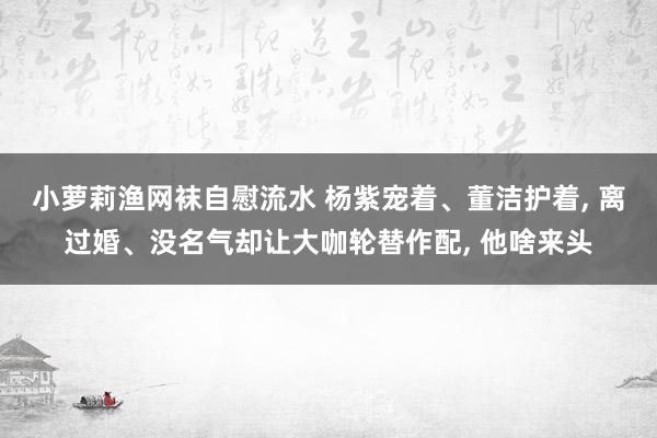 小萝莉渔网袜自慰流水 杨紫宠着、董洁护着， 离过婚、没名气却让大咖轮替作配， 他啥来头